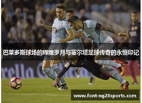 巴莱多斯球场的辉煌岁月与塞尔塔足球传奇的永恒印记