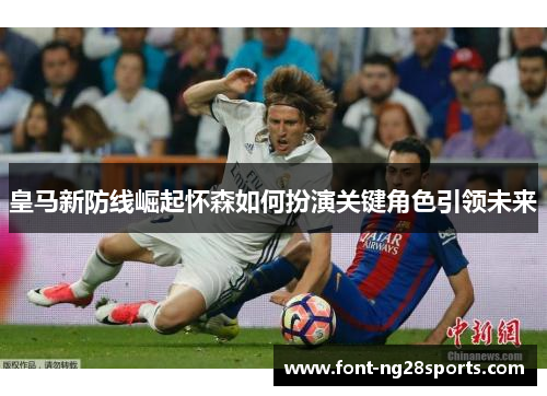 皇马新防线崛起怀森如何扮演关键角色引领未来