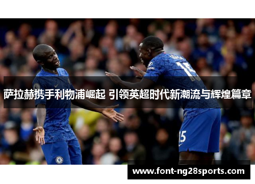 萨拉赫携手利物浦崛起 引领英超时代新潮流与辉煌篇章