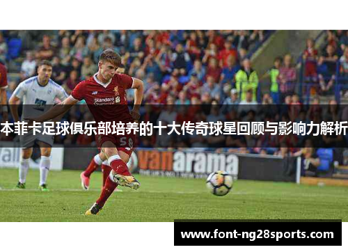 本菲卡足球俱乐部培养的十大传奇球星回顾与影响力解析