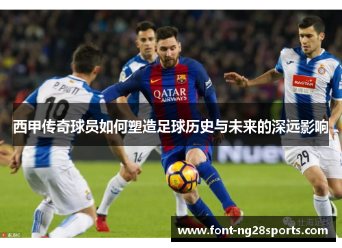 西甲传奇球员如何塑造足球历史与未来的深远影响