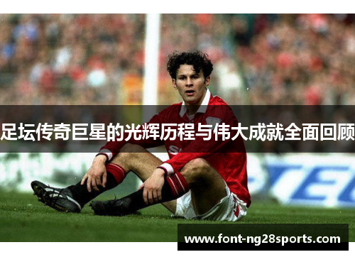 足坛传奇巨星的光辉历程与伟大成就全面回顾