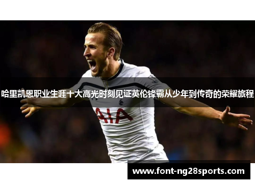 哈里凯恩职业生涯十大高光时刻见证英伦锋霸从少年到传奇的荣耀旅程
