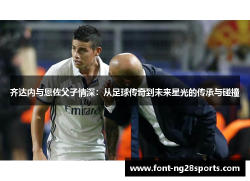 齐达内与恩佐父子情深：从足球传奇到未来星光的传承与碰撞